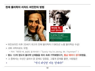 천재 물리 학자 리 차드 파인만의 방법




• 아인 슈타인 이 후 20세기 최 고의 천재 물리 학자 (1965년 노벨 물리 학상 수상)
• 괴 짜 과학자로도 유명 .
    – 저 서 :“ 파인 만 씨 , 농담도 잘 하시 네 ! (“ Surely You're Joking, Mr. Feynman!” )
• 평 소 10개 정도의 물리 학 난제들을 머 리 속에 기 억 해뒀다가, 틈날 때 마다 생각하였음.
• 그 중에 서 는 수년 간 걸 려 서 푼 문제도 있었음. 그렇 게 문제를 풀면 , 사람들은
•                           “역시 파인만 씨는 천재야!”
                                          52
 