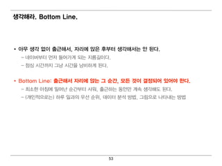 생각해라. Bottom Line.




• 아무 생각 없이 출근해서, 자리 에 앉은 후부터 생각해서는 안 된다.
  – 네 이 버 부터 먼 저 들어 가게 되 는 지 름길 이 다.
  – 점 심 시 간까지 그냥 시 간을 낭비 하게 된 다.


• Bottom Line: 출근해서 자리 에 앉는 그 순간, 모든 것이 결정되 어 있어 야 한다.
  – 최 소한 아침 에 일 어 난 순간부터 샤워 , 출근하는 동안만 계 속 생각해 도 된 다 .
  – (개 인 적 으로는) 하루 일 과의 우선 순위 , 데 이 터 분석 방법 , 그림 으로 나 타내 는 방법




                                   53
 