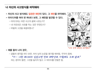 나 자신의 사고방식을 파악해라

• 자신의 사고 방식에 도 일 정한 패턴 이 있다. 그 패턴 을 파악해라.
• 아이 디 어 를 여 러 번 짜내 다 보면 , 그 패턴 을 발견할 수 있다.
  – 아이 디 어 는 어 떤 사고의 끝에 나오는가?
  – 내 자유로운 사로를 막는 것은 무엇 인 가?
  – 어 떻 게 그것을 해 결 하였나?




                                                “너의 공격 패턴을 파악했다!”
• 예 를 들어 나의 경 우,
  – 골똘히 생각을 하다 보면 , 마치 남의 논문을 평 가할 때 처 럼 , 무의 식 중에 ,
    “아… 이런 데이터가 있었으면 진짜 대박인데. 아쉽게도 그게 없네.”
    하는 생각이 들면 , 그것을 놓치 지 않고 그 데 이 터 를 만들면 됨 .



                                55
 