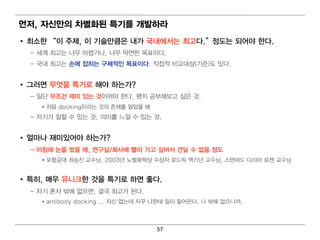 먼 저, 자신만의 차별 화된 특기 를 개발하라
• 최 소한 “ 이 주제, 이 기 술만큼은 내 가 국내 에 서는 최 고다.” 정도는 되 어 야 한다.
  – 세계 최 고는 너 무 어 렵 거 나, 너 무 막연 한 목표이 다.
  – 국내 최 고는 손에 잡히 는 구체적인 목표이 다. 직 접 적 비 교대 상(기 준)도 있다.


• 그러 면 무엇을 특기 로 해야 하는가?
  – 일 단 무조건 재미 있는 것이 어 야 한다. 왠지 공부해 보고 싶은 것.
     • 처 음 docking이 라는 것의 존재를 알았을 때
  – 자기 가 잘할 수 있는 것. 의 미 를 느낄 수 있는 것.


• 얼 마나 재미 있어 야 하는가?
  – 아침 에 눈을 떴을 때 , 연 구실/회 사에 빨리 가고 싶어 서 견딜 수 없을 정도
     • 포항공대 최 승진 교수님 , 2003년 노벨 화학상 수상자 로드릭 맥 키 넌 교수님 , 스탠 퍼 드 다리 아 로젠 교수님


• 특히 , 매 우 유니 크한 것을 특기 로 하면 좋다.
  – 자기 혼자 밖에 없으면 , 결 국 최 고가 된 다.
     • antibody docking ... 자신 없는데 자꾸 나 한테 일 이 들어 온다. 나 밖에 없으니 까.



                                       57
 