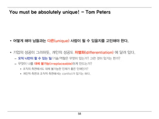You must be absolutely unique! - Tom Peters




• 어 떻 게 해야 남들과는 다른(unique) 사람이 될 수 있을지를 고민 해야 한다.


• 기 업 의 성공이 그러 하듯, 개 인 의 성공도 차별 화(differentiation) 에 달려 있다.
  – 오직 나만이 할 수 있는 일 /기 술/역 할은 무엇 이 있는가? 그런 것이 있기 는 한가?
  – 무엇 이 나를 대 체 불가능(irreplaceable)하게 만드는가?
     • 조직 의 측면 에 서 도 대 체 불가능한 인 재가 좋은 인 재인 가?
     • 개 인 적 측면 과 조직 적 측면 에 서 는 conflict가 있기 는 하다.




                                         58
 