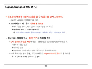 Collaboration의 원칙 (1/2)


• 무조건 상대 에 게 어 떻 게 도움을 줄 수 있을지를 먼 저 고민 해라.
  – 그러 면 나에 게 도 도움이 된 다. 왜 ?
  – 프로페셔널 의 제 1원칙 : Give & Take
     • 내 가 도움을 줬으니 , 너 도 당연 히 나 에 게 도움을 줘 야 해 (X)
     • 뭐 필 요한 거 없니 ? 내 가 도와줄께 (O)
          모든 사람이 서 로에 게 공헌 (give)하면 , 결 국에 는 모두가 받게 (take) 된 다.


• 일 을 같이 하기 에 앞서, 좋은 인 간이 되 어 야 한다.
  – 같이 일 해보고 싶은 사람에 게 는 자연 히 좋은 collaborator가 생긴 다 .
     • 왠지 재수 없는 인 간,
     • 이 기 적 인 인 간,
     • 뒷담화 하는 인 간은 아무리 실력 이 좋아도 같이 일 하기 를 꺼 려 한다.
  – 이 를 위 해 서 는 평 소 행 동, 직 업 적 /사적 인 reputation의 관리 가 중요하다 .
     •‘저 인간이랑 일하면 항상 끝이 안 좋아’




                                         60
 