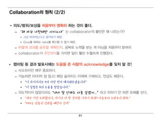 Collaboration의 원칙 (2/2)

• 의 도/범 위 /보상을 처 음부터 명 확히 하는 것이 좋다.
  – ‘왜 자꾸 나한테만 시키느냐’는 collaborator의 불만은 왜 나 오는가?
     • 그냥 부려 먹 는다 고 생각하기 때 문.
     • Give를 해 줘 도 take를 확신할 수 없기 때 문.
  – 어 떻 게 성과를 공유할 계 획 인 지 . 공짜로 노력 을 받는 게 아님 을 처 음부터 밝혀 라
  – collaborator가 주인 의 식 을 가지 면 일 이 훨 씬 수월 하게 진 행 된 다 .


• 랩 미 팅 등 결 과 발표시에 는 도움을 준 사람의 acknowledge를 잊지 말 것!
  – 사소하지 만 매 우 중요하다.
  – 가능하면 (마지 막 장 말고) 해 당 슬라이 드 아래 에 기 재하고, 언 급도 해 준다 .
     • “이 아이디어는 A가 가장 먼저 제시해주셨습니다”
     • “이 실험은 B의 도움을 받았습니다.”
  – 의 도적 이 지 않았더 라도“내가 말 안해도 다들 알겠지...”하고 이 야기 안 하면 오해 를 산다 .
     • “내가 기껏 도와줬더니, 자기가 다 한 것처럼 이야기 하네? 다음부터 도와주나 봐라.”
     • “XXX는 남들의 성과를 빼앗아 간다”


                                         61
 