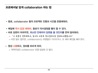 프로페셔널 답게 collaboration 하는 법




• 동료, collaborator 들의 프로젝트 진행과 시간을 존중해줘 라.


• 메 일 에 즉시 답장 해줘 라. 동료가 의 사결 정을 빨리 할 수 있다.
• 바로 답변 이 어 려 우면 , 최 소한 언 제까지 답변 을 줄 것인 지를 먼 저 알려 줘 라.
  – ‘이 부분은 검토해보고, 늦어도 다음주 목요일까지는 알려드리겠습니다.’
  – 이 런 말도 없으면 , collaborator는 하염 없이 기 다 리 거 나 , 또 재차 확인 을 해 야 한다 .


• 항상 소통하고, 정보를 흐르게 하라.
  – 묵묵무답인 collaborator 만큼 답답한 건 없다.




                                   62
 