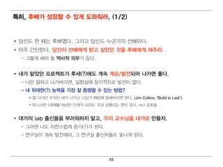 특히 , 후배 가 성장할 수 있게 도와줘 라. (1/2)


• 당신도 한 때 는 후배 였다. 그리 고 당신도 누군가의 선배 이 다.
• 아주 간단한다 . 당신이 선배 에 게 받고 싶었던 것을 후배 에 게 해주라.
  – 그렇 게 해 야 할 역 사적 의 무가 있다.


• 내 가 맡았던 프로젝트가 후세(?)에 도 계 속 계 승/발전되 어 나가면 좋다.
  – 나만 잘하고 나가버 리 면 , 실험 실에 장기 적 으로 발전이 없다 .
  – 내 위 대 한(?) 능력 을 가장 잘 증명 할 수 있는 방법 ?
    • 잘 나 가던 조직 이 내 가 나 가고 나 갔기 때 문에 망해 버 리 면 된 다. (Jim Collins, “Build to Last”)
    • 유니 크한 (대 체불가능한) 인 재가 되 라는 것과 상충되 는 면 이 있다. ex) 강호동


• 대 가의 lab 출신들을 부러 워 하지 말고, 우리 교수님 을 대 가로 만들자.
  – 그러 면 나도 자연 스럽 게 중가(?)가 된 다.
  – 연 구실이 계 속 발전해 야, 그 연 구실 출신자들도 빛 나 게 된 다 .




                                            65
 