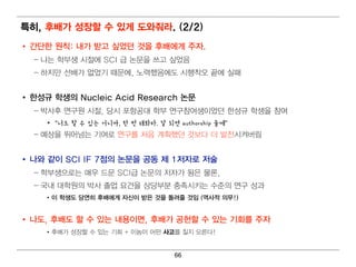특히 , 후배 가 성장할 수 있게 도와줘 라. (2/2)
• 간단한 원칙 : 내 가 받고 싶었던 것을 후배 에 게 주자.
  – 나는 학부생 시 절에 SCI 급 논문을 쓰고 싶었음
  – 하지 만 선배 가 없었기 때 문에 , 노력 했음에 도 시 행 착오 끝에 실패


• 한성규 학생의 Nucleic Acid Research 논문
  – 박사후 연 구원 시 절, 당시 포항공대 학부 연 구참여 생이 었던 한성규 학생을 참여
    • “너도 할 수 있는 거니까, 한 번 해봐라. 잘 되면 authorship 줄께”
  – 예 상을 뛰 어 넘 는 기 여 로 연 구를 처 음 계 획 했던 것보다 더 발전시 켜 버 림


• 나와 같이 SCI IF 7점의 논문을 공동 제 1저자로 저술
  – 학부생으로는 매 우 드문 SCI급 논문의 저 자가 됨 은 물론,
  – 국내 대 학원 의 박사 졸업 요건 을 상당부분 충족시 키 는 수준의 연 구 성과
    • 이 학생도 당연 히 후배 에 게 자신이 받은 것을 돌려 줄 것임 (역 사적 의 무!)


• 나도, 후배 도 할 수 있는 내 용이 면 , 후배 가 공헌할 수 있는 기 회 를 주자
    • 후배 가 성장할 수 있는 기 회 + 이 놈이 어 떤 사고를 칠지 모른다!


                                    66
 