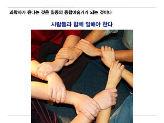 과학자가 된다는 것은 일 종의 종합예술가가 되 는 것이 다

             사람들과 함께 일 해야 한다




                      72
 