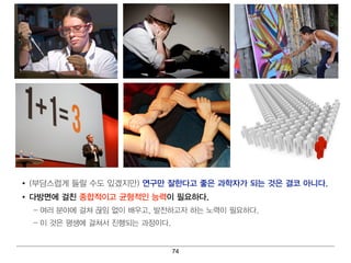 • (부담스럽 게 들릴 수도 있겠지 만) 연 구만 잘한다고 좋은 과학자가 되 는 것은 결 코 아니 다.
• 다방면 에 걸 친 종합적이 고 균형 적인 능력 이 필 요하다.
  – 여 러 분야에 걸 쳐 끊임 없이 배 우고, 발전하고자 하는 노력 이 필 요하다 .
  – 이 것은 평 생에 걸 쳐 서 진 행 되 는 과정 이 다.


                                      74
 