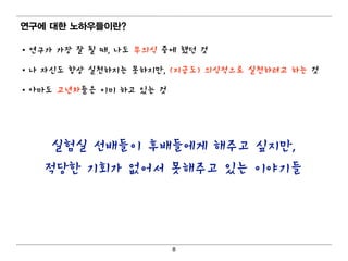 연구에 대 한 노하우들이 란?

• 연구가 가장 잘 될 때, 나도 무의식 중에 했던 것

• 나 자신도 항상 실천하지는 못하지만, (지금도) 의식적으로 실천하려고 하는 것

• 아마도 고년차들은 이미 하고 있는 것




     실험실 선배들이 후배들에게 해주고 싶지만,
   적당한 기회가 없어서 못해주고 있는 이야기들




                         8
 