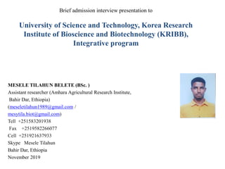 MESELE TILAHUN BELETE (BSc. )
Assistant researcher (Amhara Agricultural Research Institute,
Bahir Dar, Ethiopia)
(meseletilahun1989@gmail.com /
mesytila.biot@gmail.com)
Tell +251583201938
Fax +2519582266077
Cell +251921637933
Skype Mesele Tilahun
Bahir Dar, Ethiopia
November 2019
Brief admission interview presentation to
University of Science and Technology, Korea Research
Institute of Bioscience and Biotechnology (KRIBB),
Integrative program
 
