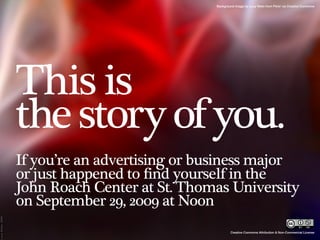 Background image by Lucy Nieto from Flickr via Creative Commons




This is
the story of you.
If you’re an advertising or business major
or just happened to find yourself in the
John Roach Center at St. Thomas University
on September 29, 2009 at Noon
                                     Creative Commons Attribution & Non-Commercial License
 