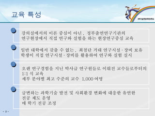 교육 특성 강의실에서의 이론 중심이 아닌 ,  정부출연연구기관의  연구현장에서 직접 연구와 실험을 하는 현장연구중심 교육 일반 대학에서 갖출 수 없는 ,  최첨단 거대 연구시설 · 장비 보유 학생이 직접 연구시설 · 장비를 활용하여 연구와 실험 실시 오랜 연구경험을 지닌 박사급 연구원들로 이뤄진 교수들로부터의  1:1 식 교육  세부 분야별 최고 수준의 교수  1,000 여명 급변하는 과학기술 발전 및 사회환경 변화에 대응한 유연한  전공 제도 운영 매 학기 전공 조정 U U U U - 2 - 