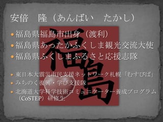  福島県福島市出身（渡利）
 福島県あったかふくしま観光交流大使
 福島県ふくしまふるさと応援志隊

 東日本大震災市民支援ネットワーク札幌「むすびば」
 みちのく復興・学び支援隊
 北海道大学科学技術コミュニケーター養成プログラム
（CoSTEP）研修生
 