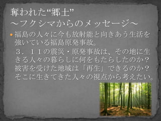  福島の人々に今も放射能と向きあう生活を
強いている福島原発事故。
３．１１の震災・原発事故は、その地に生
きる人々の暮らしに何をもたらしたのか？
被害を受けた地域は「再生」できるのか？
そこに生きてきた人々の視点から考えたい。
 