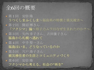  第１回   安倍 隆
    うつくしまふくしま～福島県の特徴と震災被害～
   第２回 開沼 博さん
    「フクシマ」論～原子力ムラはなぜ生まれたのか？～
   第３回 矢内 幸子さん、吉田康子さん
    福島から札幌へ逃れて
   第４回 中手 聖一さん
    福島はいま、どうなっているのか
   第５回 宍戸 隆子さん
    被災移住者の生活とコミュニティづくり
   第６回 安倍 隆
    フクシマから考える、社会の“再生”
 