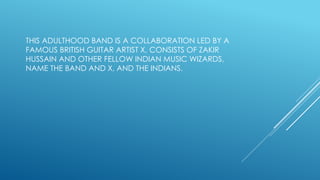 THIS ADULTHOOD BAND IS A COLLABORATION LED BY A
FAMOUS BRITISH GUITAR ARTIST X, CONSISTS OF ZAKIR
HUSSAIN AND OTHER FELLOW INDIAN MUSIC WIZARDS,
NAME THE BAND AND X, AND THE INDIANS.
 