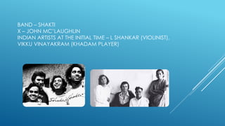 BAND – SHAKTI
X – JOHN MC’LAUGHLIN
INDIAN ARTISTS AT THE INITIAL TIME – L SHANKAR (VIOLINIST),
VIKKU VINAYAKRAM (KHADAM PLAYER)
 