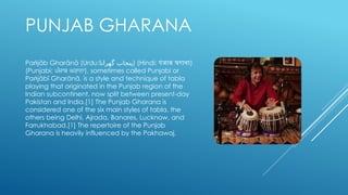 PUNJAB GHARANA
Pa jāb Gharānā (Urdu:
ṅ ‫گھرانا‬ ‫)پنجاب‬ (Hindi: पंजाब घराना)
(Punjabi: ਪੰਜਾਬ ਘਰਾਨਾ), sometimes called Punjabi or
Pa jābī Gharānā, is a style and technique of tabla
ṅ
playing that originated in the Punjab region of the
Indian subcontinent, now split between present-day
Pakistan and India.[1] The Punjab Gharana is
considered one of the six main styles of tabla, the
others being Delhi, Ajrada, Banares, Lucknow, and
Farrukhabad.[1] The repertoire of the Punjab
Gharana is heavily influenced by the Pakhawaj.
 