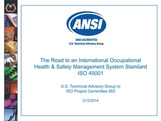1
The Road to an International Occupational
Health & Safety Management System Standard
ISO 45001
U.S. Technical Advisory Group to
ISO Project Committee 283
2/12/2014
 