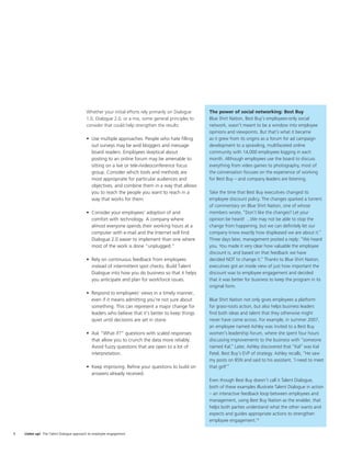 Whether your initial efforts rely primarily on Dialogue   The power of social networking: Best Buy
                                          1.0, Dialogue 2.0, or a mix, some general principles to   Blue Shirt Nation, Best Buy’s employees-only social
                                          consider that could help strengthen the results:          network, wasn’t meant to be a window into employee
                                                                                                    opinions and viewpoints. But that’s what it became
                                          • Use multiple approaches. People who hate ﬁlling         as it grew from its origins as a forum for ad campaign
                                            out surveys may be avid bloggers and message            development to a sprawling, multifaceted online
                                            board readers. Employees skeptical about                community with 14,000 employees logging in each
                                            posting to an online forum may be amenable to           month. Although employees use the board to discuss
                                            sitting on a live or tele-/videoconference focus        everything from video games to photography, most of
                                            group. Consider which tools and methods are             the conversation focuses on the experience of working
                                            most appropriate for particular audiences and           for Best Buy – and company leaders are listening.
                                            objectives, and combine them in a way that allows
                                            you to reach the people you want to reach in a          Take the time that Best Buy executives changed its
                                            way that works for them.                                employee discount policy. The changes sparked a torrent
                                                                                                    of commentary on Blue Shirt Nation, one of whose
                                          • Consider your employees’ adoption of and                members wrote, “Don’t like the changes? Let your
                                            comfort with technology. A company where                opinion be heard! ...We may not be able to stop the
                                            almost everyone spends their working hours at a         change from happening, but we can deﬁnitely let our
                                            computer with e-mail and the Internet will ﬁnd          company know exactly how displeased we are about it.”
                                            Dialogue 2.0 easier to implement than one where         Three days later, management posted a reply: “We heard
                                            most of the work is done “unplugged.”                   you. You made it very clear how valuable the employee
                                                                                                    discount is, and based on that feedback we have
                                          • Rely on continuous feedback from employees              decided NOT to change it.” Thanks to Blue Shirt Nation,
                                            instead of intermittent spot checks. Build Talent       executives got an inside view of just how important the
                                            Dialogue into how you do business so that it helps      discount was to employee engagement and decided
                                            you anticipate and plan for workforce issues.           that it was better for business to keep the program in its
                                                                                                    original form.
                                          • Respond to employees’ views in a timely manner,
                                            even if it means admitting you’re not sure about        Blue Shirt Nation not only gives employees a platform
                                            something. This can represent a major change for        for grass-roots action, but also helps business leaders
                                            leaders who believe that it’s better to keep things     ﬁnd both ideas and talent that they otherwise might
                                            quiet until decisions are set in stone.                 never have come across. For example, in summer 2007,
                                                                                                    an employee named Ashley was invited to a Best Buy
                                          • Ask “What if?” questions with scaled responses          women’s leadership forum, where she spent four hours
                                            that allow you to crunch the data more reliably.        discussing improvements to the business with “someone
                                            Avoid fuzzy questions that are open to a lot of         named Kal.” Later, Ashley discovered that “Kal” was Kal
                                            interpretation.                                         Patel, Best Buy’s EVP of strategy. Ashley recalls, “He saw
                                                                                                    my posts on BSN and said to his assistant, ‘I need to meet
                                          • Keep improving. Reﬁne your questions to build on        that girl!’”
                                            answers already received.
                                                                                                    Even though Best Buy doesn’t call it Talent Dialogue,
                                                                                                    both of these examples illustrate Talent Dialogue in action
                                                                                                    – an interactive feedback loop between employees and
                                                                                                    management, using Best Buy Nation as the enabler, that
                                                                                                    helps both parties understand what the other wants and
                                                                                                    expects and guides appropriate actions to strengthen
                                                                                                    employee engagement.10

8   Listen up! The Talent Dialogue approach to employee engagement
 