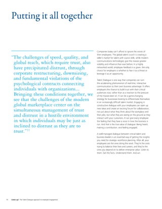 Putting it all together


                                                                      Companies today can’t afford to ignore the voices of
                                                                      their employees. The global talent crunch is creating a
     “The challenges of speed, quality, and                           seller’s market for talent with scarce skills, while modern
                                                                      communications technologies give the masses greater
      global reach, which require trust, also                         visibility and inﬂuence than ever before. In a highly
      have precipitated distrust, through                             networked world, employee feedback is a given; the only
                                                                      choice for employers is whether to fear it as a threat or
      corporate restructuring, downsizing,                            leverage it as an opportunity.

      and fundamental violations of the                               Talent Dialogue is one way that companies can turn
      psychological contracts connecting                              the accelerating phenomenon of real-time, interactive
                                                                      communication to their own business advantage. It offers
      individuals with organizations...                               employers the chance to build trust with their critical
                                                                      audiences now, rather than as a reaction to the pressure
      Bringing these conditions together, we                          of the masses later on. It can be a game-changing
      see that the challenges of the modern                           strategy for businesses looking to differentiate themselves
                                                                      in an increasingly difﬁcult talent market. Engaging in
      global marketplace center on the                                constructive dialogue with your employees can open up
                                                                      new ideas and create an exciting forum for collaboration,
      simultaneous management of trust                                not just about what they think about the workplace and
      and distrust in a hostile environment                           their jobs, but what they are seeing on the ground as they
                                                                      interact with your customers. It can give every employee
      in which individuals may be just as                             the feeling that they have a voice in how the business is
                                                                      run. And that is the true value of dialogue: Being heard,
      inclined to distrust as they are to                             making a contribution, and feeling engaged.
      trust.”11                                                       A well-managed dialogue between critical talent and
                                                                      business leaders is an essential way of getting the insights
                                                                      you need for strategic workforce planning. After all, your
                                                                      employees are the ones doing the work. They’re the ones
                                                                      trying to balance their lives and careers, and they’re the
                                                                      ones you depend on to deliver enterprise value. Listen to
                                                                      them. Get the facts. Understand them. And act.




10   Listen up! The Talent Dialogue approach to employee engagement
 