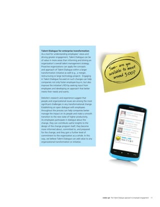 Talent Dialogue for enterprise transformation
As a tool for understanding employees’ views and
driving greater engagement, Talent Dialogue can be
of value in more areas than informing and driving an
organization’s overall talent management strategy.
Proactive organizations can apply the concepts
and approach of Talent Dialogue within a larger
transformation initiative as well (e.g., a merger,
restructuring or large technology project). Engaging
in Talent Dialogue focused on such changes can help
companies not only foster employee buy-in, but also
improve the initiative’s ROI by seeking input from
employees and developing an approach that better
meets their needs and wants.

Deloitte’s research and experience suggest that
people and organizational issues are among the most
signiﬁcant challenges in any transformational change.
Establishing an open dialogue with employees
throughout the process can help companies better
manage the impact on its people and make a smooth
transition to the new state of higher productivity.
As employees participate in dialogue about the
change, they can contribute useful insights to the
design of the change program itself; they become
more informed about, committed to, and prepared
for the change; and they gain a further level of
commitment to the organization as a whole. In this
way, we believe Talent Dialogue can add value to any
organizational transformation or initiative.




                                                        Listen up! The Talent Dialogue approach to employee engagement   11
 