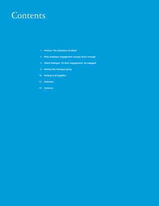Contents


                                            1    Preface: The chemistry of talent

                                            2    Why employee engagement surveys aren’t enough

                                            3    Talent Dialogue: To drive engagement, be engaged

                                            6    Getting the dialogue going

                                           10    Putting it all together

                                           12    Endnotes

                                           13    Contacts




16   Listen up! The Talent Dialogue approach to employee engagement
 