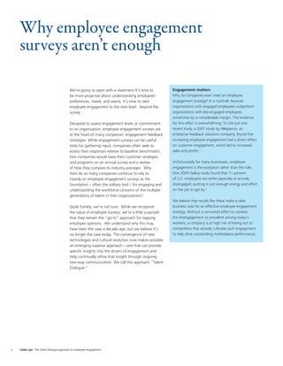 Why employee engagement
    surveys aren’t enough

                                          We’re going to open with a statement It’s time to         Engagement matters
                                          be more proactive about understanding employees’          Why do companies even need an employee
                                          preferences, needs, and wants. It’s time to take          engagement strategy? In a nutshell, because
                                          employee engagement to the next level: beyond the         organizations with engaged employees outperform
                                          survey.                                                   organizations with less-engaged employees,
                                                                                                    sometimes by a considerable margin. The evidence
                                          Designed to assess engagement levels or commitment        for this effect is overwhelming: To cite just one
                                          to an organization, employee engagement surveys are       recent study, a 2007 study by Allegiance, an
                                          at the heart of many companies’ engagement feedback       enterprise feedback solutions company, found that
                                          strategies. While engagement surveys can be useful        increasing employee engagement had a direct effect
                                          tools for gathering input, companies often seek to        on customer engagement, which led to increased
                                          assess their responses relative to baseline benchmarks.   sales and proﬁts.1
                                          Few companies would base their customer strategies
                                          and programs on an annual survey and a review             Unfortunately for many businesses, employee
                                          of how they compare to industry averages. Why             engagement is the exception rather than the rule.
                                          then do so many companies continue to rely so             One 2009 Gallup study found that 71 percent
                                          heavily on employee engagement surveys as the             of U.S. employees are either passively or actively
                                          foundation – often the solitary tool – for engaging and   disengaged, putting in just enough energy and effort
                                          understanding the workforce concerns of the multiple      on the job to get by.2
                                          generations of talent in their organizations?
                                                                                                    We believe that results like these make a clear
                                          Quite frankly, we’re not sure. While we recognize         business case for an effective employee engagement
                                          the value of employee surveys, we’re a little surprised   strategy. Without a concerted effort to combat
                                          that they remain the “go-to” approach for tapping         the disengagement so prevalent among today’s
                                          employee opinions. We understand why this may             workers, a company is at high risk of losing out to
                                          have been the case a decade ago, but we believe it’s      competitors that actively cultivate such engagement
                                          no longer the case today. The convergence of new          to help drive outstanding marketplace performance.
                                          technologies and cultural evolution now makes possible
                                          an emerging superior approach – one that can provide
                                          speciﬁc insights into the drivers of engagement and
                                          help continually reﬁne that insight through ongoing
                                          two-way communication. We call this approach “Talent
                                          Dialogue.”




2   Listen up! The Talent Dialogue approach to employee engagement
 