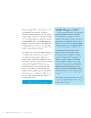Beyond improving the quality of information exchange,        Fostering engagement now can help drive
                                          the Talent Dialogue process can itself increase              competitive advantage in the upturn
                                          engagement by helping employees feel included in             A tough economy doesn’t mean that business leaders
                                          decisions in which they have a vital stake: their rewards,   can relax with respect to employee engagement.
                                          their careers, and their work environment. In fact, using    It’s a historical fact that voluntary turnover rates
                                          the Talent Dialogue approach can help foster an overall      rise as unemployment rates decrease and consumer
                                          culture of engagement based on a long-term commitment        conﬁdence improves.5 This means that companies can
                                          by management to seeking and considering employee            expect higher attrition when the economy starts to
                                          feedback. Even though management won’t always give           recover – and the hardest hit will likely be companies
                                          employees everything they want, the mere fact that a         whose employees have become most unmotivated,
                                          dialogue has taken place can help make employees more        unattached, and disengaged during the downturn.
                                          likely to accept management’s decisions.
                                                                                                       This projected labor market dynamic can give
                                          We think that most companies can plausibly establish a       proactive companies the opportunity to seize
                                          meaningful level of Talent Dialogue with an investment       competitive advantage as they plan for the upturn.
                                          comparable to the cost of administering, analyzing,          Business leaders may not be able to avoid cutting
                                          and interpreting a typical employee engagement               headcount, freezing salaries, or making other
                                          survey. Thanks to strides in social media and interactive    necessary changes in their efforts to survive the
                                          technologies, cost-effective options abound for companies    downturn, but they can strive to do so in a way
                                          seeking to establish scalable dialogue with their            that preserves their trustworthiness and credibility
                                          employees. From a bottom-line perspective, moreover,         among the surviving employees. Trust can help keep
                                          the business beneﬁts of Talent Dialogue can be well          employees supportive of their organization even
                                          worth the initial investment. It’s estimated that using      when the organization’s decisions are unfavorable,6
                                          employee feedback increases a company’s market value         which may help keep them more productive during
                                          by 1.3 percent4 – and that’s just from using standard        the recession as well as reduce turnover during the
                                          engagement surveys. It’s entirely reasonable to think that   recovery.
                                          the richer, deeper interaction from Talent Dialogue can
                                          drive even greater beneﬁts.                                  Because timely, honest communication can be one of
                                                                                                       the most effective ways to build employee trust,7 now
                                                                                                       might be an excellent time to consider starting Talent
                                                       High-touch dialogue = High engagement
                                                                                                       Dialogue with your people.




4   Listen up! The Talent Dialogue approach to employee engagement
 