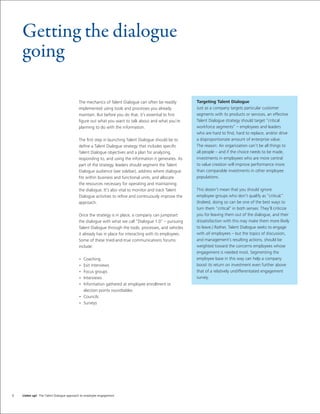 Getting the dialogue
    going

                                          The mechanics of Talent Dialogue can often be readily         Targeting Talent Dialogue
                                          implemented using tools and processes you already             Just as a company targets particular customer
                                          maintain. But before you do that, it’s essential to ﬁrst      segments with its products or services, an effective
                                          ﬁgure out what you want to talk about and what you’re         Talent Dialogue strategy should target “critical
                                          planning to do with the information.                          workforce segments” – employees and leaders
                                                                                                        who are hard to ﬁnd, hard to replace, and/or drive
                                          The ﬁrst step in launching Talent Dialogue should be to       a disproportionate amount of enterprise value.
                                          deﬁne a Talent Dialogue strategy that includes speciﬁc        The reason: An organization can’t be all things to
                                          Talent Dialogue objectives and a plan for analyzing,          all people – and if the choice needs to be made,
                                          responding to, and using the information it generates. As     investments in employees who are more central
                                          part of the strategy, leaders should segment the Talent       to value creation will improve performance more
                                          Dialogue audience (see sidebar), address where dialogue       than comparable investments in other employee
                                          ﬁts within business and functional units, and allocate        populations.
                                          the resources necessary for operating and maintaining
                                          the dialogue. It’s also vital to monitor and track Talent     This doesn’t mean that you should ignore
                                          Dialogue activities to reﬁne and continuously improve the     employee groups who don’t qualify as “critical.”
                                          approach.                                                     (Indeed, doing so can be one of the best ways to
                                                                                                        turn them “critical” in both senses: They’ll criticize
                                          Once the strategy is in place, a company can jumpstart        you for leaving them out of the dialogue, and their
                                          the dialogue with what we call “Dialogue 1.0” – pursuing      dissatisfaction with this may make them more likely
                                          Talent Dialogue through the tools, processes, and vehicles    to leave.) Rather, Talent Dialogue seeks to engage
                                          it already has in place for interacting with its employees.   with all employees – but the topics of discussion,
                                          Some of these tried-and-true communications forums            and management’s resulting actions, should be
                                          include:                                                      weighted toward the concerns employees whose
                                                                                                        engagement is needed most. Segmenting the
                                          • Coaching                                                    employee base in this way can help a company
                                          • Exit interviews                                             boost its return on investment even further above
                                          • Focus groups                                                that of a relatively undifferentiated engagement
                                          • Interviews                                                  survey.
                                          • Information gathered at employee enrollment or
                                            election points roundtables
                                          • Councils
                                          • Surveys




6   Listen up! The Talent Dialogue approach to employee engagement
 