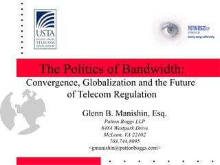The Politics of Bandwidth: Convergence, Globalization and the Future  of Telecom Regulation Glenn B. Manishin, Esq. Patton Boggs LLP 8484 Westpark Drive McLean, VA 22102 703.744.8095 <gmanishin@pattonboggs.com> 