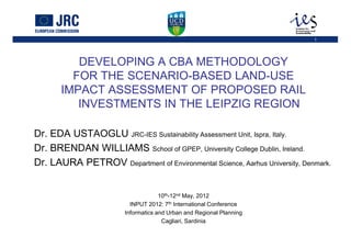 1




          DEVELOPING A CBA METHODOLOGY
         FOR THE SCENARIO-BASED LAND-USE
       IMPACT ASSESSMENT OF PROPOSED RAIL
          INVESTMENTS IN THE LEIPZIG REGION
         University of Aberdeen 1st October 2010
Dr. EDA USTAOGLU JRC-IES Sustainability Assessment Unit, Ispra, Italy.
Dr. BRENDAN WILLIAMS School of GPEP, University College Dublin, Ireland.
Dr. LAURA PETROV Department of Environmental Science, Aarhus University, Denmark.


                                     10th-12nd May, 2012
                          INPUT 2012: 7th International Conference
                        Informatics and Urban and Regional Planning
                                      Cagliari, Sardinia
 