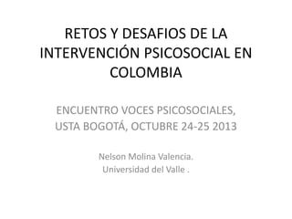 RETOS Y DESAFIOS DE LA
INTERVENCIÓN PSICOSOCIAL EN
COLOMBIA
ENCUENTRO VOCES PSICOSOCIALES,
USTA BOGOTÁ, OCTUBRE 24-25 2013
Nelson Molina Valencia.
Universidad del Valle .

 