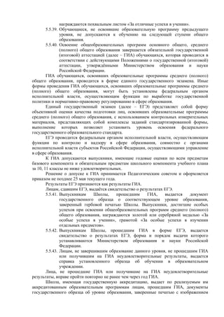 награждаются похвальным листом «За отличные успехи в учении».
        5.5.39. Обучающиеся, не освоившие образовательную программу предыдущего
                уровня, не допускаются к обучению на следующей ступени общего
                образования.
        5.5.40. Освоение общеобразовательных программ основного общего, среднего
                (полного) общего образования завершается обязательной государственной
                (итоговой) аттестацией (далее – ГИА) обучающихся, которая проводится в
                соответствии с действующими Положениями о государственной (итоговой)
                аттестации, утверждёнными Министерством образования и науки
                Российской Федерации.
        ГИА обучающихся, освоивших образовательные программы среднего (полного)
общего образования, проводится в форме единого государственного экзамена. Иные
формы проведения ГИА обучающихся, освоивших образовательные программы среднего
(полного) общего образования, могут быть установлены федеральным органом
исполнительной власти, осуществляющим функции по выработке государственной
политики и нормативно-правовому регулированию в сфере образования.
        Единый государственный экзамен (далее – ЕГЭ) представляет собой форму
объективной оценки качества подготовки лиц, освоивших образовательные программы
среднего (полного) общего образования, с использованием контрольных измерительных
материалов, представляющих собой комплексы заданий стандартизированной формы,
выполнение которых позволяет установить уровень освоения федерального
государственного образовательного стандарта.
        ЕГЭ проводится федеральным органом исполнительной власти, осуществляющим
функции по контролю и надзору в сфере образования, совместно с органами
исполнительной власти субъектов Российской Федерации, осуществляющими управление
в сфере образования.
        К ГИА допускаются выпускники, имеющие годовые оценки по всем предметам
базового компонента и обязательным предметам школьного компонента учебного плана
за 10, 11 классы не ниже удовлетворительных.
        Решение о допуске к ГИА принимается Педагогическим советом и оформляется
приказом не позднее 25 мая текущего года.
        Результаты ЕГЭ признаются как результаты ГИА.
        Лицам, сдавшим ЕГЭ, выдаётся свидетельство о результатах ЕГЭ.
        5.5.41. Выпускникам      Школы,     прошедшим     ГИА,    выдается    документ
                государственного образца о соответствующем уровне образования,
                заверенный гербовой печатью Школы. Выпускники, достигшие особых
                успехов при освоении общеобразовательных программ среднего (полного)
                общего образования, награждаются золотой или серебряной медалью «За
                особые успехи в учении», грамотой «За особые успехи в изучении
                отдельных предметов».
        5.5.42. Выпускникам Школы, прошедшим ГИА в форме ЕГЭ, выдается
                свидетельство о результатах ЕГЭ, форма и порядок выдачи которого
                устанавливаются Министерством образования и науки Российской
                Федерации.
        5.5.43. Лицам, не завершившим образование данного уровня, не прошедшим ГИА
                или получившим на ГИА неудовлетворительные результаты, выдается
                справка установленного образца об обучении в образовательном
                учреждении.
        Лица, не прошедшие ГИА или получившие на ГИА неудовлетворительные
результаты, вправе пройти повторно не ранее чем через год ГИА.
        Школа, имеющая государственную аккредитацию, выдает по реализуемым им
аккредитованным образовательным программам лицам, прошедшим ГИА, документы
государственного образца об уровне образования, заверенные печатью с изображением
 