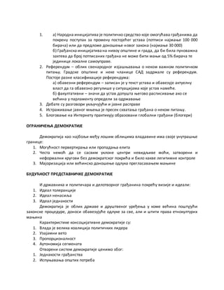 1. а) Народна иницијатива је политичко средство које омогућава грађанима да
покрену поступак за промену постојећег устава (потписи најмање 100 000
бирача) или да предложе доношење новог закона (најмање 30 000)
б) Грађанска иницијативана нивоу општине и града, да би била пуноважна
захтева да број потписаних грађана не може бити мањи од 5% бирача те
јединице локалне самоуправе.
2. Референдум – облик свенародног изјашњавања о неком важном политичком
питању. Градске општине и неке чланице САД задржале су референдум.
Постоје разне класификације референдума:
а) обавезни референдум – записан је у текст устава и обавезује актуелну
власт да га обавезно регулише у ситуацијама које устав намеће.
б) факултативни – значи да устав допушта његово расписивање ако се
већина у парламенту определи за одржавање
3. Дебате су разговори укључујући и јавне расправе
4. Истраживање јавног мњења је пресек схватања грађана о неком питању.
5. Блоговање на Интернету практикују образовани глобални грађани (блогери)
ОГРАНИЧЕЊА ДЕМОКРАТИЈЕ
Демократија као најбољи међу лошим облицима владавине има своје унутрашње
границе:
1. Могућност первертирања или пропадања елита
2. Честа немоћ да се сасвим уклоне центри невидљиве моћи, затворени и
неформални кругови без демократског покрића и било какве легитимне контроле
3. Мајоризација или већинско доношење одлука прегласавањем мањине
БУДУЋНОСТ ПРЕДСТАВНИЧКЕ ДЕМОКРАТИЈЕ
И државника и политичара и делотворног грађанина покрећу визије и идеали:
1. Идеал толеранције
2. Идеал ненасиља
3. Идеал једнакости
Демократија је облик државе и друштвеног уређења у коме већина поштујући
законске процедуре, доноси обавезујуће одлуке за све, али и штити права етнокултурнх
мањина
Карактеристике консоцијативне демократије су:
1. Влада је велика коалиција политичких лидера
2. Узајамни вето
3. Пропорционалност
4. Аутономија сегмената
Отворени систем демократије ценимо због:
1. Једнакости грађанства
2. Испуњавања општих потреба
 