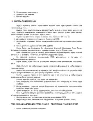 3. Плурализма и компромиса
4. Демократског поретка
5. Обнове друштва
КУЛТУРА ЉУДСКИХ ПРАВА
Људска права су урођена права сваког људског бића која ниједна власт не сме
некажњено да гази.
Људска права заштићена су од државе будући да она не може да их укине, него
свака савремена демократска држава има обавезу да их упише у устав и то на почасно
место – почетак устава, као основна људска права.
Најважнији документи с краја 18. века и прве половине 19. века су:
1. Декларација о независности држава Америке из 1776.
2. Декларација о правима човека и грађанина Националне скупштине Француске из
1789.
3. Првих десет амандмана на устав САД од 1791.
После битке код Солферина (за уједињење Италије), Швајцарац Анри Динан
формирао је Црвени крст са циљем да помаже жртвама рата на бојном пољу.
Први светски рат однео је више од десет милиона људских жртава, поред великих
разарања. Та трагедија наметнула је формирање Друштва народа.
На париској мировној конференцији 1919. установљена је по први пут
међународна заштита мањина.
Корак напред представља и формирање Међународне организације рада (МОР)
1919.
1923. Институт за међународна права усвојио је Декларацију о међународним
правима човека.
Повеља Уједињених нација усвојена је 1945, а то је потврђено 10. децембра 1948.
када је усвојена Универзална декларација о правима човека.
Култура људских права је скуп правила која су се уобличила у међународној
заједници да би се помогло људима.
Култура људских права је скуп права три генерације:
1. Прву генерацију чине политичка и грађанска права. Ова генерација је у знаку идеје
слободе.
2. Другу генерацију права са идејом једнакости као доминантом чине економска,
социјална и културна права.
3. Трећа генерација је у знаку идеје братства, схваћено као солидарност
Прва и друга генерација доживеле су светску афирмацију децембра 1966. када су
УН свечано прихватиле два пакта:
1. Међународни пакт о политичким и грађанским правима (ПГП)
2. Међународни пакт о економским, социјалним и културним правима (ПЕСК)
ПРВА ГЕНЕРАЦИЈА СЛОБОДА И ПРАВА ГРАЂАНА – ПОЛИТИЧКА И ГРАЂАНСКА ПРАВА
1. Право на живот и физички интегритет
 