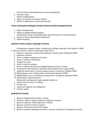 - Заштита мајки и децембар права лица са хендикепом
2. Културна права
- Право на образовање
3. Право на учешће у културном животу
4. Право на коришћење научних достигнућа
ТРЕЋА ГЕНЕРАЦИЈА СЛОБОДЕ И ПРАВА ГРАЂАНА (ПРАВА СОЛИДАРНОСТИ)
1. Права солидарности
2. Право на здраву животну средину
Суд Европске уније у Луксембургу ово право третира као егзистенцијално.
3. Право на мир и међународну безбедност
4. Право на развој
ЗАШТИТА ПРАВА ЉУДИ И СЛОБОДА ГРАЂАНА
Остваривање људских права и грађанских слобода гарантују Устав Србије из 2006.
и читав низ закона, повеља, конвенција и два Пакта:
1. Повеља о људским и мањинским правима и грађанским слободама (2003)
2. Кривични законик
3. Закон о избору насродних посланика
4. Закон о локалној самоуправи
5. Породични закон
6. Закон о заштити средине
7. Закон о слободном приступу информацијама од јавног значаја
8. Универзална декларација о правима човека Уједињених нација (1948)
9. Европска конвенција о заштити људских права и основних слобода (1950)
10. Међународни пакт о грађанским и политичким правима (1966)
11. Међународни пакт о економским, социјалним и културним правима (1966)
12. Конвенција о правима детета
Механизми (унутрашњег) права државе Србије су:
1. Судска заштита права и слобода
2. Уставни суд
3. Заштитник грађана или омбудсман
4. Уставна жалба
ДУЖНОСТИ ГРАЂАНА
1. Дужност придржавања Устава и закона
2. Плаћање пореза и других дажбина утврђених законом
3. Дужност пружања помоћи другоме у невољи
4. Дужност заштите животне средине
5. Дужност поштовања мањинских права
6. Дужност очувања природних реткости, научних, културних и историјских наслеђа
 