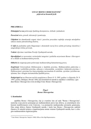 USTAV BOSNE I HERCEGOVINE 1
                                          prijevod na bosanski jezik




PREAMBULA

Oslanjajući se na poštovanje ljudskog dostojanstva, slobode i jednakosti,

Posvećeni miru, pravdi, toleranciji i pomirenju,

Ubijeđeni da demokratski organi vlasti i pravične procedure najbolje stvaraju miroljubive
odnose unutar pluralističkog društva,

U želji da podstaknu opšte blagostanje i ekonomski razvoj kroz zaštitu privatnog vlasništva i
unapređenje tržišne privrede,

Vođeni ciljevima i načelima Povelje Ujedinjenih naroda,

Opredijeljeni za suverenitet, teritorijalni integritet i političku nezavisnost Bosne i Hercegovi-
ne u skladu sa međunarodnim pravom,

Odlučni da osiguraju puno poštovanje međunarodnog humanitarnog prava,

Inspirisani Univerzalnom Deklaracijom o ljudskim pravima, Međunarodnim paktovima o
građanskim i političkim pravima, odnosno o ekonomskim, socijalnim i kulturnim pravima, i
Deklaracijom o pravima lica koja pripadaju nacionalnim ili etničkim, vjerskim i jezičkim ma-
njinama, kao i drugim instrumentima ljudskih prava,

Podsjećajući se na Osnovna načela usaglašena u Ženevi 8. 9. 1995. godine i u Njujorku 26. 9.
1995. godine, Bošnjaci, Hrvati i Srbi, kao konstitutivni narodi (u zajednici s ostalima), i gra-
đani Bosne i Hercegovine ovim utvrđuju Ustav Bosne i Hercegovine:



                                                      Član I
                                                Bosna i Hercegovina

1. Kontinuitet

   Republika Bosna i Hercegovina, čije je zvanično ime od sada "Bosna i Hercegovina",
nastavlja svoje pravno postojanje po međunarodnom pravu kao država, sa unutrašnjom stru-
kturom modificiranom ovim Ustavom, i sa postojećim međunarodno priznatim granicama.
Ona ostaje država članica Ujedinjenih naroda i može kao Bosna i Hercegovina zadržati
članstvo ili zatražiti prijem u organizacijama unutar sistema Ujedinjenih naroda, kao i u dru-
gim međunarodnim organizacijama.

1
    Ustav Bosne i Hercegovine. Sarajevo. OHR, Office of the High Representative
 