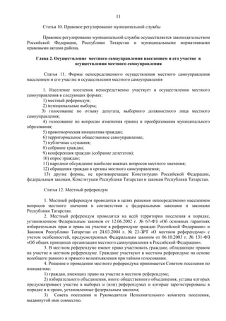 11

       Статья 10. Правовое регулирование муниципальной службы

       Правовое регулирование муниципальной службы осуществляется законодательством
Российской Федерации, Республики Татарстан и муниципальными нормативными
правовыми актами района.

    Глава 2. Осуществление местного самоуправления населением и его участие в
                     осуществлении местного самоуправления

        Статья 11. Формы непосредственного осуществления местного самоуправления
населением и его участие в осуществлении местного самоуправления

        1. Население поселения непосредственно участвует в осуществлении местного
самоуправления в следующих формах:
        1) местный референдум;
        2) муниципальные выборы;
       3) голосование по отзыву депутата, выборного должностного лица местного
самоуправления;
        4) голосование по вопросам изменения границ и преобразования муниципального
образования;
        5) правотворческая инициатива граждан;
        6) территориальное общественное самоуправление;
        7) публичные слушания;
        8) собрание граждан;
        9) конференция граждан (собрание делегатов);
        10) опрос граждан;
        11) народное обсуждение наиболее важных вопросов местного значения;
        12) обращения граждан в органы местного самоуправления;
         13) другие формы, не противоречащие Конституции Российской Федерации,
федеральным законам, Конституции Республики Татарстан и законам Республики Татарстан.

        Статья 12. Местный референдум

        1. Местный референдум проводится в целях решения непосредственно населением
вопросов местного значения в соответствии с федеральными законами и законами
Республики Татарстан.
        2. Местный референдум проводится на всей территории поселения в порядке,
установленном Федеральным законом от 12.06.2002 г. № 67-ФЗ «Об основных гарантиях
избирательных прав и права на участие в референдуме граждан Российской Федерации» и
Законом Республики Татарстан от 24.03.2004 г. № 23-ЗРТ «О местном референдуме» с
учетом особенностей, предусмотренных Федеральным законом от 06.10.2003 г. № 131-ФЗ
«Об общих принципах организации местного самоуправления в Российской Федерации».
        3. В местном референдуме имеют право участвовать граждане, обладающие правом
на участие в местном референдуме. Граждане участвуют в местном референдуме на основе
всеобщего равного и прямого волеизъявления при тайном голосовании.
        4. Решение о проведении местного референдума принимается Советом поселения по
инициативе:
        1) граждан, имеющих право на участие в местном референдуме;
        2) избирательного объединения, иного общественного объединения, уставы которых
предусматривают участие в выборах и (или) референдумах и которые зарегистрированы в
порядке и в сроки, установленные федеральным законом;
        3) Совета поселения и Руководителя Исполнительного комитета поселения,
выдвинутой ими совместно.
 