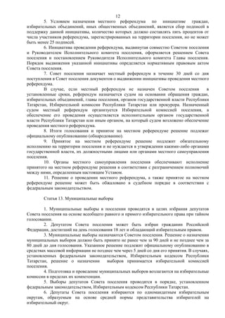 12
        5. Условием назначения местного референдума по инициативе граждан,
избирательных объединений, иных общественных объединений, является сбор подписей в
поддержку данной инициативы, количество которых должно составлять пять процентов от
числа участников референдума, зарегистрированных на территории поселения, но не может
быть менее 25 подписей.
        6. Инициатива проведения референдума, выдвинутая совместно Советом поселения
и Руководителем Исполнительного комитета поселения, оформляется решением Совета
поселения и постановлением Руководителя Исполнительного комитета Главы поселения.
Порядок выдвижения указанной инициативы определяется нормативным правовым актом
Совета поселения.
        7. Совет поселения назначает местный референдум в течение 30 дней со дня
поступления в Совет поселения документов о выдвижении инициативы проведения местного
референдума.
        В случае, если местный референдум не назначен Советом поселения             в
установленные сроки, референдум назначается судом на основании обращения граждан,
избирательных объединений, главы поселения, органов государственной власти Республики
Татарстан, Избирательной комиссии Республики Татарстан или прокурора. Назначенный
судом местный референдум организуется Избирательной комиссией поселения, а
обеспечение его проведения осуществляется исполнительным органом государственной
власти Республики Татарстан или иным органом, на который судом возложено обеспечение
проведения местного референдума.
        8. Итоги голосования и принятое на местном референдуме решение подлежат
официальному опубликованию (обнародованию).
        9. Принятое на местном референдуме решение подлежит обязательному
исполнению на территории поселения и не нуждается в утверждении какими-либо органами
государственной власти, их должностными лицами или органами местного самоуправления
поселения.
        10. Органы местного самоуправления поселения обеспечивают исполнение
принятого на местном референдуме решения в соответствии с разграничением полномочий
между ними, определенным настоящим Уставом.
        11. Решение о проведении местного референдума, а также принятое на местном
референдуме решение может быть обжаловано в судебном порядке в соответствии с
федеральным законодательством.

        Статья 13. Муниципальные выборы

        1. Муниципальные выборы в поселении проводятся в целях избрания депутатов
Совета поселения на основе всеобщего равного и прямого избирательного права при тайном
голосовании.
        2. Депутатом Совета поселения может быть избран гражданин Российской
Федерации, достигший на день голосования 18 лет и обладающий избирательным правом.
        3. Муниципальные выборы назначаются Советом поселения. Решение о назначении
муниципальных выборов должно быть принято не ранее чем за 90 дней и не позднее чем за
80 дней до дня голосования. Указанное решение подлежит официальному опубликованию в
средствах массовой информации не позднее чем через 5 дней со дня его принятия. В случаях,
установленных федеральным законодательством, Избирательным кодексом Республики
Татарстан, решение о назначении       выборов принимается избирательной комиссией
поселения.
        4. Подготовка и проведение муниципальных выборов возлагаются на избирательные
комиссии в пределах их компетенции.
        5. Выборы депутатов Совета поселения проводятся в порядке, установленном
федеральным законодательством, Избирательным кодексом Республики Татарстан.
        6. Депутаты Совета поселения избираются по одномандатным избирательным
округам, образуемым на основе средней нормы представительства избирателей на
избирательный округ.
 