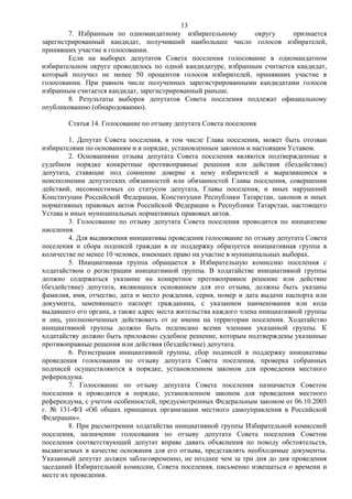 13
        7. Избранным по одномандатному избирательному         округу      признается
зарегистрированный кандидат, получивший наибольшее число голосов избирателей,
принявших участие в голосовании.
        Если на выборах депутатов Совета поселения голосование в одномандатном
избирательном округе проводилось по одной кандидатуре, избранным считается кандидат,
который получил не менее 50 процентов голосов избирателей, принявших участие в
голосовании. При равном числе полученных зарегистрированными кандидатами голосов
избранным считается кандидат, зарегистрированный раньше.
        8. Результаты выборов депутатов Совета поселения подлежат официальному
опубликованию (обнародованию).

        Статья 14. Голосование по отзыву депутата Совета поселения

        1. Депутат Совета поселения, в том числе Глава поселения, может быть отозван
избирателями по основаниям и в порядке, установленным законом и настоящим Уставом.
        2. Основаниями отзыва депутата Совета поселения являются подтвержденные в
судебном порядке конкретные противоправные решения или действия (бездействие)
депутата, ставящие под сомнение доверие к нему избирателей и выразившиеся в
неисполнении депутатских обязанностей или обязанностей Главы поселения, совершении
действий, несовместимых со статусом депутата, Главы поселения, и иных нарушений
Конституции Российской Федерации, Конституции Республики Татарстан, законов и иных
нормативных правовых актов Российской Федерации и Республики Татарстан, настоящего
Устава и иных муниципальных нормативных правовых актов.
        3. Голосование по отзыву депутата Совета поселения проводится по инициативе
населения.
        4. Для выдвижения инициативы проведения голосование по отзыву депутата Совета
поселения и сбора подписей граждан в ее поддержку образуется инициативная группа в
количестве не менее 10 человек, имеющих право на участие в муниципальных выборах.
        5. Инициативная группа обращается в Избирательную комиссию поселения с
ходатайством о регистрации инициативной группы. В ходатайстве инициативной группы
должно содержаться указание на конкретное противоправное решение или действие
(бездействие) депутата, являющееся основанием для его отзыва, должны быть указаны
фамилия, имя, отчество, дата и место рождения, серия, номер и дата выдачи паспорта или
документа, заменяющего паспорт гражданина, с указанием наименования или кода
выдавшего его органа, а также адрес места жительства каждого члена инициативной группы
и лиц, уполномоченных действовать от ее имени на территории поселения. Ходатайство
инициативной группы должно быть подписано всеми членами указанной группы. К
ходатайству должно быть приложено судебное решение, которым подтверждены указанные
противоправные решения или действия (бездействие) депутата.
        6. Регистрация инициативной группы, сбор подписей в поддержку инициативы
проведения голосования по отзыву депутата Совета поселения, проверка собранных
подписей осуществляются в порядке, установленном законом для проведения местного
референдума.
        7. Голосование по отзыву депутата Совета поселения назначается Советом
поселения и проводится в порядке, установленном законом для проведения местного
референдума, с учетом особенностей, предусмотренных Федеральным законом от 06.10.2003
г. № 131-ФЗ «Об общих принципах организации местного самоуправления в Российской
Федерации».
        8. При рассмотрении ходатайства инициативной группы Избирательной комиссией
поселения, назначении голосования по отзыву депутата Совета поселения Советом
поселения соответствующий депутат вправе давать объяснения по поводу обстоятельств,
выдвигаемых в качестве основания для его отзыва, представлять необходимые документы.
Указанный депутат должен заблаговременно, не позднее чем за три дня до дня проведения
заседаний Избирательной комиссии, Совета поселения, письменно извещаться о времени и
месте их проведения.
 