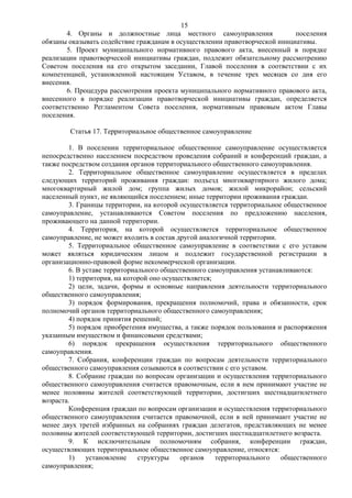 15
        4. Органы и должностные лица местного самоуправления                поселения
обязаны оказывать содействие гражданам в осуществлении правотворческой инициативы.
        5. Проект муниципального нормативного правового акта, внесенный в порядке
реализации правотворческой инициативы граждан, подлежит обязательному рассмотрению
Советом поселения на его открытом заседании, Главой поселения в соответствии с их
компетенцией, установленной настоящим Уставом, в течение трех месяцев со дня его
внесения.
        6. Процедура рассмотрения проекта муниципального нормативного правового акта,
внесенного в порядке реализации правотворческой инициативы граждан, определяется
соответственно Регламентом Совета поселения, нормативным правовым актом Главы
поселения.

        Статья 17. Территориальное общественное самоуправление

        1. В поселении территориальное общественное самоуправление осуществляется
непосредственно населением посредством проведения собраний и конференций граждан, а
также посредством создания органов территориального общественного самоуправления.
        2. Территориальное общественное самоуправление осуществляется в пределах
следующих территорий проживания граждан: подъезд многоквартирного жилого дома;
многоквартирный жилой дом; группа жилых домов; жилой микрорайон; сельский
населенный пункт, не являющийся поселением; иные территории проживания граждан.
        3. Границы территории, на которой осуществляется территориальное общественное
самоуправление, устанавливаются Советом поселения по предложению населения,
проживающего на данной территории.
        4. Территория, на которой осуществляется территориальное общественное
самоуправление, не может входить в состав другой аналогичной территории.
        5. Территориальное общественное самоуправление в соответствии с его уставом
может являться юридическим лицом и подлежит государственной регистрации в
организационно-правовой форме некоммерческой организации.
        6. В уставе территориального общественного самоуправления устанавливаются:
        1) территория, на которой оно осуществляется;
        2) цели, задачи, формы и основные направления деятельности территориального
общественного самоуправления;
        3) порядок формирования, прекращения полномочий, права и обязанности, срок
полномочий органов территориального общественного самоуправления;
        4) порядок принятия решений;
        5) порядок приобретения имущества, а также порядок пользования и распоряжения
указанным имуществом и финансовыми средствами;
        6) порядок прекращения осуществления территориального общественного
самоуправления.
        7. Собрания, конференции граждан по вопросам деятельности территориального
общественного самоуправления созываются в соответствии с его уставом.
        8. Собрание граждан по вопросам организации и осуществления территориального
общественного самоуправления считается правомочным, если в нем принимают участие не
менее половины жителей соответствующей территории, достигших шестнадцатилетнего
возраста.
        Конференция граждан по вопросам организации и осуществления территориального
общественного самоуправления считается правомочной, если в ней принимают участие не
менее двух третей избранных на собраниях граждан делегатов, представляющих не менее
половины жителей соответствующей территории, достигших шестнадцатилетнего возраста.
        9. К исключительным полномочиям собрания, конференции граждан,
осуществляющих территориальное общественное самоуправление, относятся:
        1)    установление    структуры    органов    территориального   общественного
самоуправления;
 