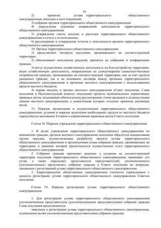 16
        2)         принятие          устава территориального             общественного
самоуправления, внесение в него изменений;
        3) избрание органов территориального общественного самоуправления;
        4) определение основных направлений деятельности территориального
общественного самоуправления;
        5) утверждение сметы доходов и расходов территориального общественного
самоуправления и отчета о ее исполнении;
        6) рассмотрение и утверждение отчетов о деятельности органов территориального
общественного самоуправления.
        10. Органы территориального общественного самоуправления:
        1) представляют интересы населения, проживающего на соответствующей
территории;
        2) обеспечивают исполнение решений, принятых на собраниях и конференциях
граждан;
        3) могут осуществлять хозяйственную деятельность по благоустройству территории,
иную хозяйственную деятельность, направленную на удовлетворение социально-бытовых
потребностей граждан, проживающих на соответствующей территории, как за счет средств
указанных граждан, так и на основании договора между органами территориального
общественного самоуправления и органами местного самоуправления с использованием
средств местного бюджета;
        4) вправе вносить в органы местного самоуправления (Совет поселения, Главе
поселения и Исполнительный комитет поселения) проекты муниципальных нормативных
правовых актов, подлежащие обязательному рассмотрению этими органами и должностными
лицами местного самоуправления, к компетенции которых отнесено принятие указанных
актов.
        11. Порядок организации и осуществления территориального общественного
самоуправления, условия и порядок выделения необходимых средств из местного бюджета
определяются настоящим Уставом и нормативным правовым актом Совета поселения.

        Статья 18. Порядок учреждения территориального общественного самоуправления

        1. В целях учреждения территориального общественного самоуправления по
инициативе граждан, органов местного самоуправления поселения образуется инициативная
группа граждан, осуществляющая разработку проекта устава территориального
общественного самоуправления и организующая созыв собрания граждан, проживающих на
территории, в границах которой предполагается осуществление этого территориального
общественного самоуправления.
        2. Собрание граждан принимает решение о создании на соответствующей
территории поселения территориального общественного самоуправления, принимает его
устав, а также определяет представителя (представителей), уполномоченного
(уполномоченных) представлять собрание граждан в Совете поселения по вопросам,
связанным с регистрацией устава территориального общественного самоуправления.
        3. Территориальное общественное самоуправление считается учрежденным с
момента регистрации устава территориального общественного самоуправления Советом
поселения.

       Статья 19.    Порядок   регистрации     устава   территориального   общественного
самоуправления

        1. Для регистрации устава территориального общественного самоуправления
уполномоченным представителем (уполномоченными представителями) собрания граждан
Главе поселения представляются:
        заявление о регистрации устава территориального общественного самоуправления,
подписанное всеми уполномоченными представителями собрания граждан;
 