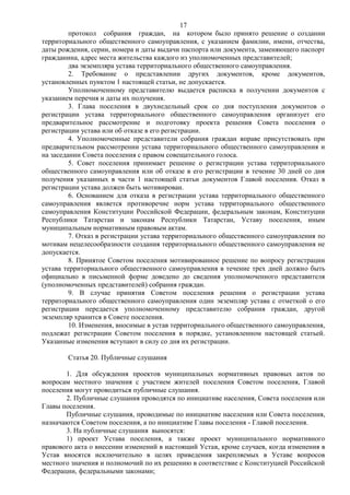17
         протокол собрания граждан, на котором было принято решение о создании
территориального общественного самоуправления, с указанием фамилии, имени, отчества,
даты рождения, серии, номера и даты выдачи паспорта или документа, заменяющего паспорт
гражданина, адрес места жительства каждого из уполномоченных представителей;
         два экземпляра устава территориального общественного самоуправления.
         2. Требование о представлении других документов, кроме документов,
установленных пунктом 1 настоящей статьи, не допускается.
         Уполномоченному представителю выдается расписка в получении документов с
указанием перечня и даты их получения.
         3. Глава поселения в двухнедельный срок со дня поступления документов о
регистрации устава территориального общественного самоуправления организует его
предварительное рассмотрение и подготовку проекта решения Совета поселения о
регистрации устава или об отказе в его регистрации.
         4. Уполномоченные представители собрания граждан вправе присутствовать при
предварительном рассмотрении устава территориального общественного самоуправления и
на заседании Совета поселения с правом совещательного голоса.
         5. Совет поселения принимает решение о регистрации устава территориального
общественного самоуправления или об отказе в его регистрации в течение 30 дней со дня
получения указанных в части 1 настоящей статьи документов Главой поселения. Отказ в
регистрации устава должен быть мотивирован.
         6. Основанием для отказа в регистрации устава территориального общественного
самоуправления является противоречие норм устава территориального общественного
самоуправления Конституции Российской Федерации, федеральным законам, Конституции
Республики Татарстан и законам Республики Татарстан, Уставу поселения, иным
муниципальным нормативным правовым актам.
         7. Отказ в регистрации устава территориального общественного самоуправления по
мотивам нецелесообразности создания территориального общественного самоуправления не
допускается.
         8. Принятое Советом поселения мотивированное решение по вопросу регистрации
устава территориального общественного самоуправления в течение трех дней должно быть
официально в письменной форме доведено до сведения уполномоченного представителя
(уполномоченных представителей) собрания граждан.
         9. В случае принятия Советом поселения решения о регистрации устава
территориального общественного самоуправления один экземпляр устава с отметкой о его
регистрации передается уполномоченному представителю собрания граждан, другой
экземпляр хранится в Совете поселения.
         10. Изменения, вносимые в устав территориального общественного самоуправления,
подлежат регистрации Советом поселения в порядке, установленном настоящей статьей.
Указанные изменения вступают в силу со дня их регистрации.

        Статья 20. Публичные слушания

       1. Для обсуждения проектов муниципальных нормативных правовых актов по
вопросам местного значения с участием жителей поселения Советом поселения, Главой
поселения могут проводиться публичные слушания.
       2. Публичные слушания проводятся по инициативе населения, Совета поселения или
Главы поселения.
       Публичные слушания, проводимые по инициативе населения или Совета поселения,
назначаются Советом поселения, а по инициативе Главы поселения - Главой поселения.
       3. На публичные слушания выносятся:
       1) проект Устава поселения, а также проект муниципального нормативного
правового акта о внесении изменений в настоящий Устав, кроме случаев, когда изменения в
Устав вносятся исключительно в целях приведения закрепляемых в Уставе вопросов
местного значения и полномочий по их решению в соответствие с Конституцией Российской
Федерации, федеральными законами;
 