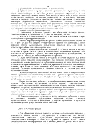 18
        2) проект бюджета поселения и отчет о его исполнении;
        3) проекты планов и программ развития муниципального образования, проекты
правил землепользования и застройки, проекты планировки территорий и проекты
межевания территорий, проекты правил благоустройства территорий, а также вопросы
предоставления разрешений на условно разрешенный вид использования земельных
участков и объектов капитального строительства, вопросы отклонения от предельных
параметров разрешенного строительства, реконструкции объектов капитального
строительства, вопросы изменения одного вида разрешенного использования земельных
участков и объектов капитального строительства на другой вид такого использования при
отсутствии утвержденных правил землепользования и застройки;
        4) вопросы о преобразовании поселения;
        5) установление публичного сервитута для обеспечения интересов местного
самоуправления или местного населения без изъятия земельных участков;
        6) решение о размещении объектов, хозяйственная или иная деятельность которых
может причинить вред окружающей среде.
        4. Решение о проведении публичных слушаний должно приниматься не позднее чем
за 15 дней до дня рассмотрения соответствующим органом или должностным лицом
поселения проекта муниципального нормативного правового акта, если иное не
предусмотрено действующим законодательством.
        5. Решение о проведении публичных слушаний с указанием времени и места их
проведения и проект соответствующего муниципального нормативного правового акта,
выносимого на публичные слушания, подлежат опубликованию (обнародованию) не
позднее, чем за 7 дней до дня проведения публичных слушаний.
        6. Со дня опубликования решения о проведении публичных слушаний и до дня их
проведения жители поселения вправе направлять Главе поселения письменные предложения
и замечания по вопросу, выносимому на публичные слушания, в том числе поправки и иные
предложения к проекту выносимого на публичные слушания муниципального нормативного
правового акта. Глава поселения организует обобщение поступающих предложений и
замечаний. Указанные предложения и замечания доводятся до сведения участников
публичных слушаний.
        7. Публичные слушания проводятся не позднее чем за 7 дней до дня рассмотрения
проекта муниципального нормативного правового акта. Публичные слушания проводятся с
приглашением заинтересованных лиц. На публичных слушаниях вправе присутствовать
любой житель поселения.
        8. По итогам проведения публичных слушаний принимаются рекомендации, которые
подлежат обязательному рассмотрению органами местного самоуправления и
должностными лицами поселения, к компетенции которых отнесено принятие выносимого
на публичные слушания проекта муниципального нормативного правового акта.
        9. Результаты публичных слушаний должны быть опубликованы (обнародованы) не
позднее чем через 7 дней после проведения публичных слушаний и должны содержать
мотивированное обоснование принятых решений.
         10. Порядок организации, особенности и сроки проведения публичных слушаний
по    отдельным      вопросам,    необходимость    проведения   которых   установлена
законодательством, определяется Положением о порядке организации и проведения
публичных слушаний, утверждаемым Советом поселения.


       Статья 21. Собрание граждан

       1. Для обсуждения вопросов местного значения, информирования населения о
деятельности органов местного самоуправления и должностных лиц местного
самоуправления    поселения,    осуществления    территориального      общественного
самоуправления на территории поселения могут проводиться собрания граждан. Собрания
граждан созываются по микрорайонам, жилым массивам, кварталам, улицам, жилым домам.
 