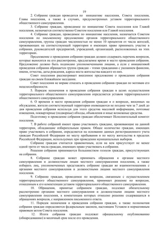 19
        2. Собрание граждан проводится по инициативе населения, Совета поселения,
Главы поселения, а также в случаях, предусмотренных уставом территориального
общественного самоуправления.
        3. Собрание граждан, проводимое по инициативе Совета поселения или Главой
поселения, назначается соответственно Советом поселения или Главой поселения.
        4. Собрание граждан, проводимое по инициативе населения, назначается Советом
поселения по письменному предложению органов территориального общественного
самоуправления, группы граждан численностью не менее 10 процентов от числа жителей,
проживающих на соответствующей территории и имеющих право принимать участие в
собрании, руководителей предприятий, учреждений, организаций, расположенных на этих
территориях.
        Предложение о проведении собрания граждан должно содержать перечень вопросов,
которые выносятся на его рассмотрение, предлагаемое время и место проведения собрания.
Предложение должно быть подписано уполномоченными лицами, а если с инициативой
проведения собрания обращается группа граждан - этими гражданами с указанием фамилии,
имени, отчества, даты рождения, адреса места жительства каждого из них.
        Совет поселения рассматривает внесенное предложение о проведении собрания
граждан на своем ближайшем заседании.
        Совет поселения не вправе отказать в проведении собрания граждан по мотивам его
нецелесообразности.
        5. Порядок назначения и проведения собрания граждан в целях осуществления
территориального общественного самоуправления определяется уставом территориального
общественного самоуправления.
        6. О времени и месте проведения собрания граждан и о вопросах, вносимых на
обсуждение, жители соответствующей территории оповещаются не позднее чем за 7 дней до
дня проведения собрания используя для этого средства массовой информации, почтовые
извещения, поквартирные (подворные) обходы, объявления и иные возможные средства.
        Подготовку и проведение собрания граждан обеспечивает Исполнительный комитет
поселения.
        7. В работе собраний имеют право участвовать граждане, проживающие на данной
территории, обладающие избирательным правом. Общее количество граждан, имеющих
право участвовать в собрании, определяется на основании данных регистрационного учета
граждан Российской Федерации по месту пребывания и по месту жительства в пределах
Российской Федерации, используемых при проведении муниципальных выборов.
        Собрание граждан считается правомочным, если на нем присутствует не менее
одной трети от числа граждан, имеющих право участвовать в собрании.
        Решения собрания принимаются большинством голосов граждан, присутствующих
на собрании.
        8. Собрание граждан может принимать обращения к органам местного
самоуправления и должностным лицам местного самоуправления поселения, а также
избирать лиц, уполномоченных представлять собрание граждан во взаимоотношениях с
органами местного самоуправления и должностными лицами местного самоуправления
поселения.
        9. Собрание граждан, проводимое по вопросам, связанным с осуществлением
территориального общественного самоуправления, принимает решение по вопросам,
отнесенным к его компетенции уставом территориального общественного самоуправления.
        10. Обращения, принятые собранием граждан, подлежат обязательному
рассмотрению органами местного самоуправления и должностными лицами местного
самоуправления поселения, к компетенции которых отнесено решение содержащихся в
обращениях вопросов, с направлением письменного ответа.
        11. Порядок назначения и проведения собрания граждан, а также полномочия
собрания граждан определяются федеральным законом, настоящим Уставом и нормативным
правовым актом Совета поселения.
         12. Итоги собрания граждан подлежат официальному опубликованию
(обнародованию) в месячный срок после его проведения.
 