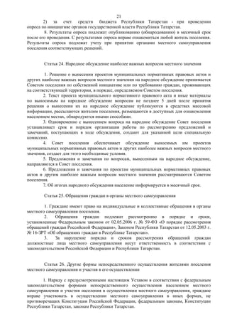 21
        2) за счет средств бюджета Республики Татарстан - при проведении
опроса по инициативе органов государственной власти Республики Татарстан.
         8. Результаты опроса подлежат опубликованию (обнародованию) в месячный срок
после его проведения. С результатами опроса вправе ознакомиться любой житель поселения.
Результаты опроса подлежат учету при принятии органами местного самоуправления
поселения соответствующих решений.


        Статья 24. Народное обсуждение наиболее важных вопросов местного значения

         1. Решение о вынесении проектов муниципальных нормативных правовых актов и
других наиболее важных вопросов местного значения на народное обсуждение принимается
Советом поселения по собственной инициативе или по требованию граждан, проживающих
на соответствующей территории, в порядке, определяемом Советом поселения.
        2. Текст проекта муниципального нормативного правового акта и иные материалы
по выносимым на народное обсуждение вопросам не позднее 5 дней после принятия
решения о вынесении их на народное обсуждение публикуются в средствах массовой
информации, рассылаются жителям поселения, размещаются в доступных для ознакомления
населением местах, обнародуются иными способами.
        3. Одновременно с вынесением вопроса на народное обсуждение Совет поселения
устанавливает срок и порядок организации работы по рассмотрению предложений и
замечаний, поступающих в ходе обсуждения, создают для указанной цели специальную
комиссию.
        4. Совет поселения обеспечивает обсуждение выносимых им проектов
муниципальных нормативных правовых актов и других наиболее важных вопросов местного
значения, создает для этого необходимые условия.
        5. Предложения и замечания по вопросам, вынесенным на народное обсуждение,
направляются в Совет поселения.
        6. Предложения и замечания по проектам муниципальных нормативных правовых
актов и другим наиболее важным вопросам местного значения рассматриваются Советом
поселения.
        7. Об итогах народного обсуждения население информируется в месячный срок.

        Статья 25. Обращения граждан в органы местного самоуправления

        1. Граждане имеют право на индивидуальные и коллективные обращения в органы
местного самоуправления поселения.
        2.    Обращения граждан подлежат рассмотрению в порядке и сроки,
установленные Федеральным законом от 02.05.2006 г. № 59-ФЗ «О порядке рассмотрения
обращений граждан Российской Федерации», Законом Республики Татарстан от 12.05.2003 г.
№ 16-ЗРТ «Об обращениях граждан в Республике Татарстан».
        3.    За нарушение порядка и сроков рассмотрения обращений граждан
должностные лица местного самоуправления несут ответственность в соответствии с
законодательством Российской Федерации и Республики Татарстан.


        Статья 26. Другие формы непосредственного осуществления жителями поселения
местного самоуправления и участия в его осуществлении

       1. Наряду с предусмотренными настоящим Уставом в соответствии с федеральным
законодательством формами непосредственного осуществления населением местного
самоуправления и участия населения в осуществлении местного самоуправления, граждане
вправе участвовать в осуществлении местного самоуправления в иных формах, не
противоречащих Конституции Российской Федерации, федеральным законам, Конституции
Республики Татарстан, законам Республики Татарстан.
 