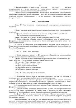 22
       2. Непосредственное осуществление жителями          поселения        местного
самоуправления и участие населения в осуществлении местного самоуправления
основываются на принципах законности, добровольности.
        Органы местного самоуправления и должностные лица местного самоуправления
поселения обязаны содействовать населению в непосредственном осуществлении жителями
поселения местного самоуправления и участии населения в осуществлении местного
самоуправления.

                               Глава 3. Совет Поселения

        Статья 27. Совет поселения – представительный орган местного самоуправления
поселения

       1. Совет поселения является представительным органом местного самоуправления
поселения.
       2. Официальное наименование Совета поселения - Елабужский городской Совет.
       3. Срок полномочий Совета поселения - пять лет.
        4. Совет поселения подотчетен и подконтролен жителям поселения.
        5. Совет поселения обладает правами юридического лица в соответствии с
федеральным законодательством, имеет печать, бланки с изображением герба города и со
своим наименованием.
        6. Расходы на обеспечение деятельности Совета поселения предусматриваются в
бюджете поселения отдельной строкой в соответствии с классификацией расходов бюджетов
Российской Федерации.

        Статья 28. Состав Совета поселения

        1. Совет поселения состоит из 20 депутатов, избираемых на муниципальных
выборах по одномандатным избирательным округам.
        2. Совет поселения является правомочным при избрании в его состав не менее двух
третей депутатов от установленной численности Совета поселения.
        3. В структуру Совета поселения входят:
        3.1. Председатель Совета поселения;
        3.2. Президиум Совета поселения;
        3.3. Постоянные депутатские комиссии;
        3.4. Рабочие депутатские комиссии.

        Статья 29. Статус депутата Совета поселения

        1. Полномочия депутата Совета поселения начинаются со дня его избрания и
прекращаются со дня начала работы Совета поселения нового созыва.
        2. Депутат Совета поселения работает на неосвобожденной основе, совмещая
депутатскую деятельность с выполнением трудовых и служебных обязанностей по месту
основной работы, за исключением случаев, установленных настоящим Уставом.
        3. Ограничения, связанные со статусом депутата Совета поселения, устанавливаются
федеральными законами.
        4. Депутату Совета поселения обеспечиваются условия для беспрепятственного
осуществления своих полномочий в соответствии с законодательством Российской
Федерации и Республики Татарстан, настоящим Уставом, решениями Совета поселения.
        5. Депутат Совета поселения обязан соблюдать Правила депутатской этики,
утверждаемые Советом поселения, которые в том числе должны содержать следующие
обязательства депутата:
        1) не использовать статус депутата для оказания влияния на деятельность органов
местного самоуправления, организаций, должностных лиц, муниципальных служащих и
граждан при решении вопросов, касающихся его лично или его ближайших родственников;
 