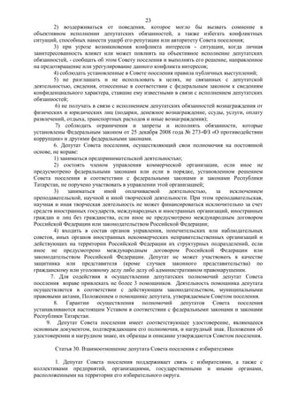23
        2) воздерживаться от поведения, которое могло бы вызвать сомнение в
объективном исполнении депутатских обязанностей, а также избегать конфликтных
ситуаций, способных нанести ущерб его репутации или авторитету Совета поселения;
        3) при угрозе возникновения конфликта интересов - ситуации, когда личная
заинтересованность влияет или может повлиять на объективное исполнение депутатских
обязанностей, - сообщать об этом Совету поселения и выполнять его решение, направленное
на предотвращение или урегулирование данного конфликта интересов;
        4) соблюдать установленные в Совете поселения правила публичных выступлений;
        5) не разглашать и не использовать в целях, не связанных с депутатской
деятельностью, сведения, отнесенные в соответствии с федеральным законом к сведениям
конфиденциального характера, ставшие ему известными в связи с исполнением депутатских
обязанностей;
         6) не получать в связи с исполнением депутатских обязанностей вознаграждения от
физических и юридических лиц (подарки, денежное вознаграждение, ссуды, услуги, оплату
развлечений, отдыха, транспортных расходов и иные вознаграждения);
         7) соблюдать ограничения и запреты и исполнять обязанности, которые
установлены Федеральным законом от 25 декабря 2008 года № 273-ФЗ «О противодействии
коррупции» и другими федеральными законами.
        6. Депутат Совета поселения, осуществляющий свои полномочия на постоянной
основе, не вправе:
        1) заниматься предпринимательской деятельностью;
        2) состоять членом управления коммерческой организации, если иное не
предусмотрено федеральными законами или если в порядке, установленном решением
Совета поселения в соответствии с федеральными законами и законами Республики
Татарстан, не поручено участвовать в управлении этой организацией;
        3)    заниматься     иной    оплачиваемой    деятельностью,    за   исключением
преподавательской, научной и иной творческой деятельности. При этом преподавательская,
научная и иная творческая деятельность не может финансироваться исключительно за счет
средств иностранных государств, международных и иностранных организаций, иностранных
граждан и лиц без гражданства, если иное не предусмотрено международным договором
Российской Федерации или законодательством Российской Федерации;
        4) входить в состав органов управления, попечительских или наблюдательных
советов, иных органов иностранных некоммерческих неправительственных организаций и
действующих на территории Российской Федерации их структурных подразделений, если
иное не предусмотрено международным договором Российской Федерации или
законодательством Российской Федерации. Депутат не может участвовать в качестве
защитника или представителя (кроме случаев законного представительства) по
гражданскому или уголовному делу либо делу об административном правонарушении.
       7. Для содействия в осуществлении депутатских полномочий депутат Совета
поселения вправе привлекать не более 3 помощников. Деятельность помощника депутата
осуществляется в соответствии с действующим законодательством, муниципальными
правовыми актами, Положением о помощнике депутата, утверждаемым Советом поселения.
        8. Гарантии осуществления полномочий депутатов Совета поселения
устанавливаются настоящим Уставом в соответствии с федеральными законами и законами
Республики Татарстан.
     9. Депутат Совета поселения имеет соответствующее удостоверение, являющееся
основным документом, подтверждающим его полномочия, и нагрудный знак. Положения об
удостоверении и нагрудном знаке, их образцы и описание утверждаются Советом поселения.

        Статья 30. Взаимоотношение депутата Совета поселения с избирателями

        1. Депутат Совета поселения поддерживает связь с избирателями, а также с
коллективами предприятий, организациями, государственными и иными органами,
расположенными на территории его избирательного округа.
 
