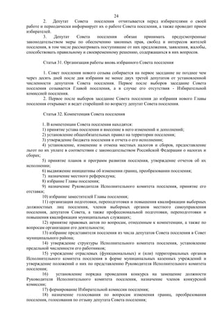 24
        2. Депутат Совета поселения отчитывается перед избирателями о своей
работе и периодически информирует их о работе Совета поселения, а также проводит прием
избирателей.
        3.    Депутат    Совета    поселения   обязан    принимать     предусмотренные
законодательством меры по обеспечению законных прав, свобод и интересов жителей
поселения, в том числе рассматривать поступившие от них предложения, заявления, жалобы,
способствовать правильному и своевременному решению, содержащихся в них вопросов.

        Статья 31. Организация работы вновь избранного Совета поселения

        1. Совет поселения нового созыва собирается на первое заседание не позднее чем
через десять дней после дня избрания не менее двух третей депутатов от установленной
численности депутатов Совета поселения. Первое после выборов заседание Совета
поселения созывается Главой поселения, а в случае его отсутствия - Избирательной
комиссией поселения.
        2. Первое после выборов заседание Совета поселения до избрания нового Главы
поселения открывает и ведет старейший по возрасту депутат Совета поселения.

        Статья 32. Компетенция Совета поселения

        1. В компетенции Совета поселения находятся:
        1) принятие устава поселения и внесение в него изменений и дополнений;
        2) установление общеобязательных правил на территории поселения;
        3) утверждение бюджета поселения и отчета о его исполнении;
        4) установление, изменение и отмена местных налогов и сборов, предоставление
льгот по их уплате в соответствии с законодательством Российской Федерации о налогах и
сборах;
        5) принятие планов и программ развития поселения, утверждение отчетов об их
исполнении;
        6) выдвижение инициативы об изменении границ, преобразовании поселения;
        7) назначение местного референдума;
        8) избрание Главы поселения;
        9) назначение Руководителя Исполнительного комитета поселения, принятие его
отставки;
        10) избрание заместителей Главы поселения;
        11) организация подготовки, переподготовки и повышения квалификации выборных
должностных лиц поселения, членов выборных органов местного самоуправления
поселения, депутатов Совета, а также профессиональной подготовки, переподготовки и
повышения квалификации муниципальных служащих;
        12) принятие правовых актов по вопросам, отнесенным к компетенции, а также по
вопросам организации его деятельности;
        13) избрание представителя поселения из числа депутатов Совета поселения в Совет
муниципального района;
        14) утверждение структуры Исполнительного комитета поселения, установление
предельной численности его работников;
        15) учреждение отраслевых (функциональных) и (или) территориальных органов
Исполнительного комитета поселения в форме муниципальных казенных учреждений и
утверждение положений о них по представлению Руководителя Исполнительного комитета
поселения;
        16)    установление порядка проведения конкурса на замещение должности
Руководителя Исполнительного комитета поселения, назначение членов конкурсной
комиссии;
        17) формирование Избирательной комиссии поселения;
        18) назначение голосования по вопросам изменения границ, преобразования
поселения, голосования по отзыву депутата Совета поселения;
 